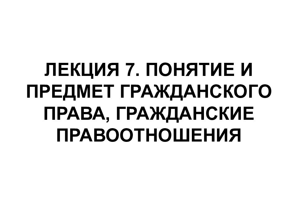 ЛЕКЦИЯ 7. ПОНЯТИЕ И ПРЕДМЕТ ГРАЖДАНСКОГО ПРАВА, ГРАЖДАНСКИЕ ПРАВООТНОШЕНИЯ
