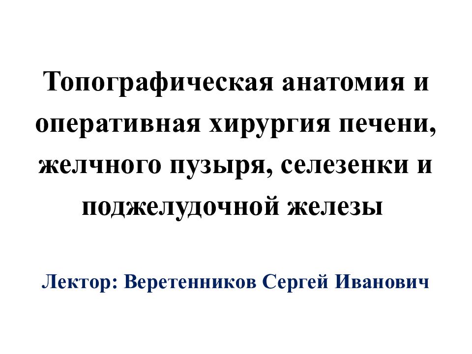 Топографическая анатомия и оперативная хирургия печени, желчного пузыря, селезенки и поджелудочной железы Лектор: Веретенников Сергей Иванович