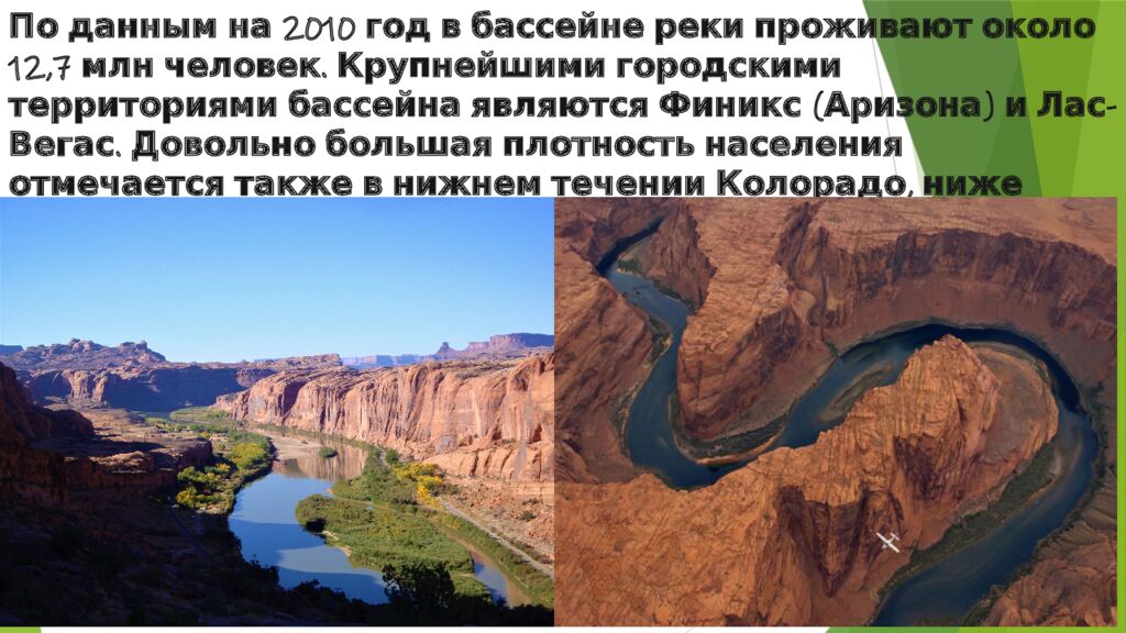 По данным на 2010 год в бассейне реки проживают около 12,7  млн человек. Крупнейшими городскими территориями бассейна являются  Финикс  (Аризона) и Лас-Вегас.