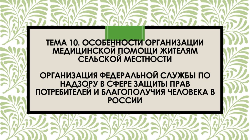 Тема 10. ОСОБЕННОСТИ ОРГАНИЗАЦИИ МЕДИЦИНСКОЙ ПОМОЩИ ЖИТЕЛЯМ СЕЛЬСКОЙ МЕСТНОСТИ Организация Федеральной службы по надзору в сфере защиты прав потребителей и
