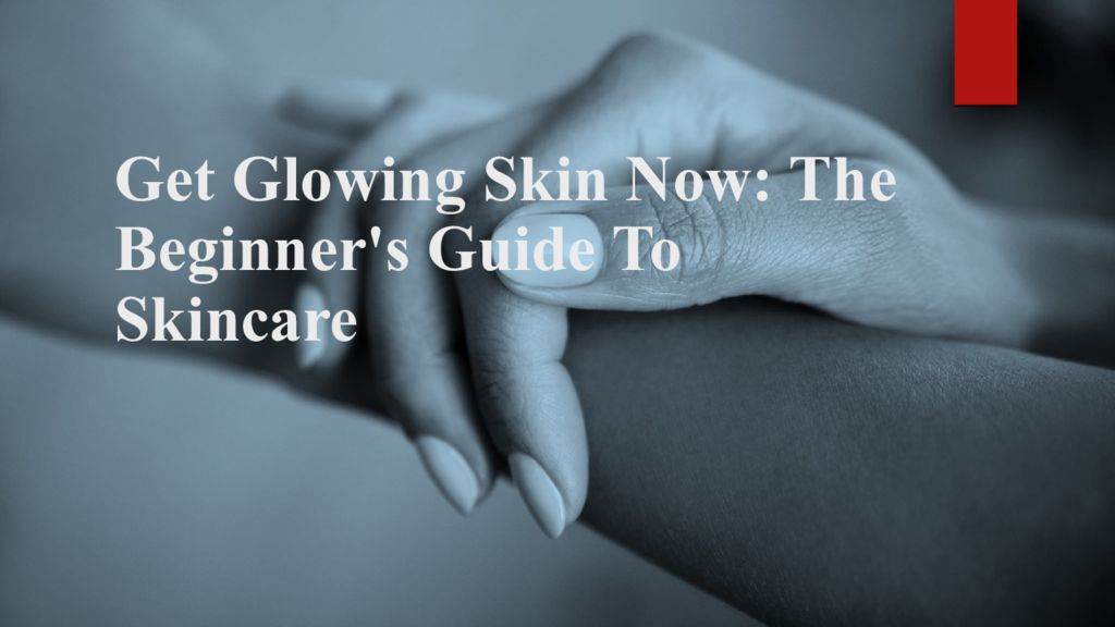 Get Glowing Skin Now: The Beginner's Guide To Skincare