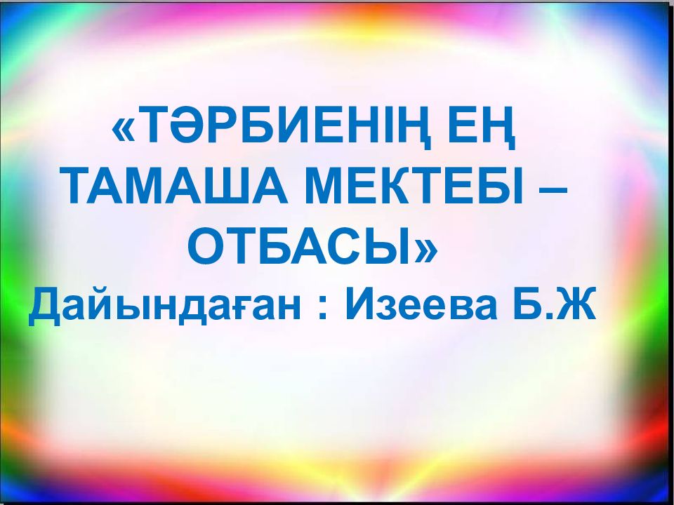 «ТӘРБИЕНІҢ ЕҢ ТАМАША МЕКТЕБІ –ОТБАСЫ» Дайындаған : Изеева Б.Ж
