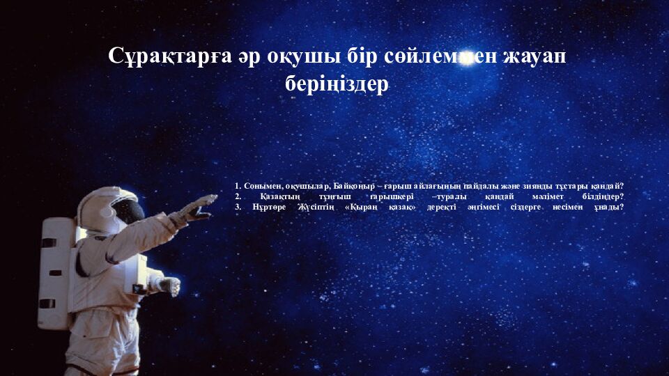 1. Сонымен, оқушылар, Байқоңыр – ғарыш айлағының пайдалы және зиянды тұстары қандай? 2. Қазақтың тұңғыш ғарышкері –туралы қандай мәлімет білдіңдер ? 3. Нұртөре
