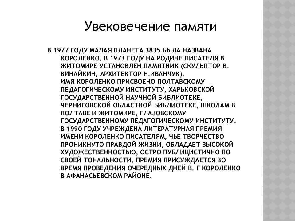 В 1977 году малая планета 3835 была названа Короленко. В 1973 году на родине писателя в Житомире установлен памятник (скульптор В. Винайкин, архитектор