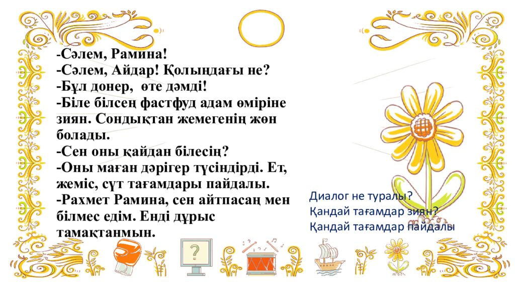 - Сәлем, Рамина! -Сәлем, Айдар! Қолыңдағы не? -Бұл донер, өте дәмді! -Біле білсең фастфуд адам өміріне зиян. Сондықтан жемегенің жөн болады. -Сен оны қайдан